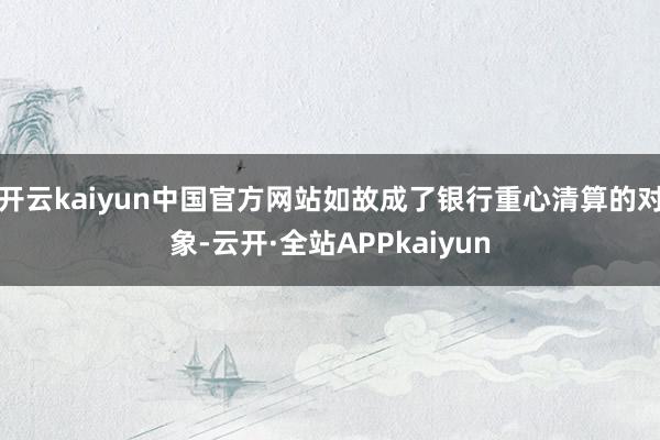 开云kaiyun中国官方网站如故成了银行重心清算的对象-云开·全站APPkaiyun