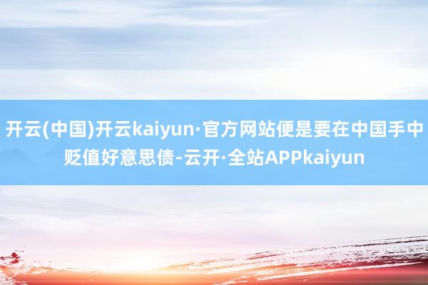 开云(中国)开云kaiyun·官方网站便是要在中国手中贬值好意思债-云开·全站APPkaiyun