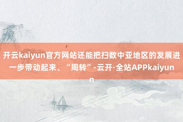 开云kaiyun官方网站还能把扫数中亚地区的发展进一步带动起来、“周转”-云开·全站APPkaiyun