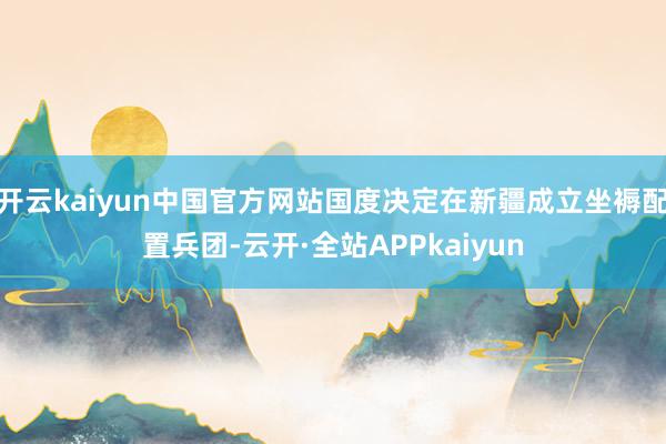 开云kaiyun中国官方网站国度决定在新疆成立坐褥配置兵团-云开·全站APPkaiyun