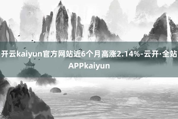 开云kaiyun官方网站近6个月高涨2.14%-云开·全站APPkaiyun