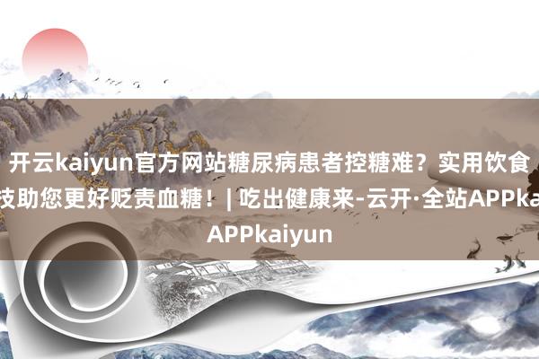 开云kaiyun官方网站糖尿病患者控糖难？实用饮食小妙技助您更好贬责血糖！| 吃出健康来-云开·全站APPkaiyun