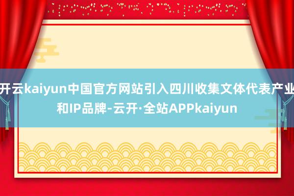 开云kaiyun中国官方网站引入四川收集文体代表产业和IP品牌-云开·全站APPkaiyun