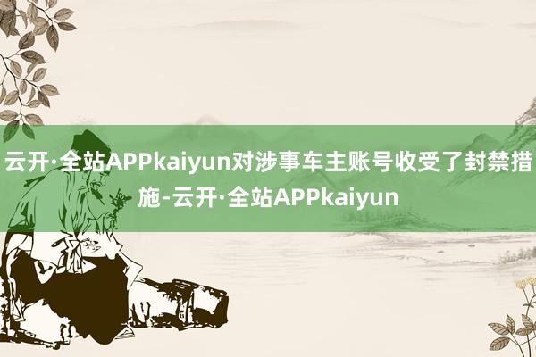 云开·全站APPkaiyun对涉事车主账号收受了封禁措施-云开·全站APPkaiyun