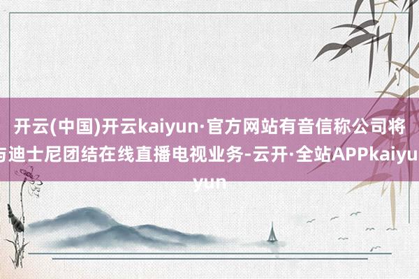 开云(中国)开云kaiyun·官方网站有音信称公司将与迪士尼团结在线直播电视业务-云开·全站APPkaiyun