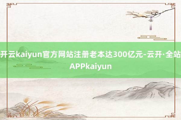 开云kaiyun官方网站注册老本达300亿元-云开·全站APPkaiyun