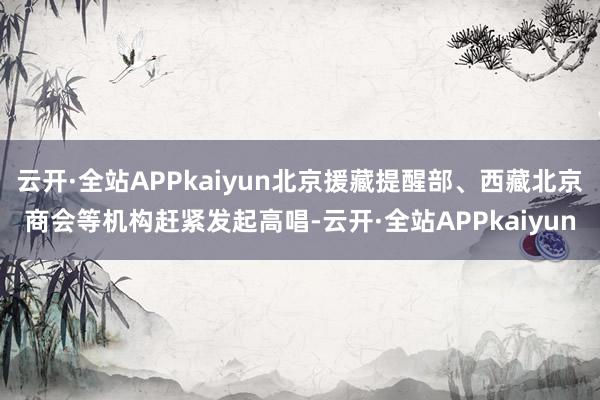 云开·全站APPkaiyun北京援藏提醒部、西藏北京商会等机构赶紧发起高唱-云开·全站APPkaiyun