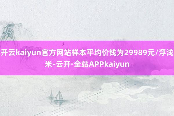 开云kaiyun官方网站样本平均价钱为29989元/浮浅米-云开·全站APPkaiyun