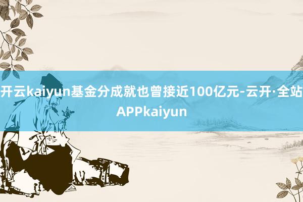开云kaiyun基金分成就也曾接近100亿元-云开·全站APPkaiyun