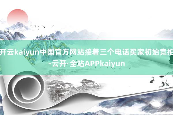 开云kaiyun中国官方网站接着三个电话买家初始竞拍-云开·全站APPkaiyun