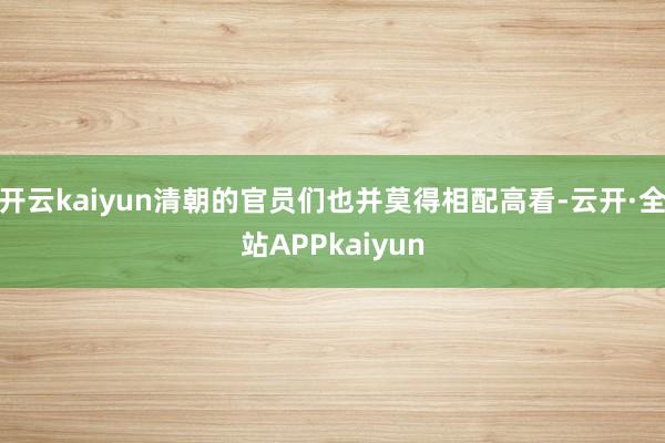 开云kaiyun清朝的官员们也并莫得相配高看-云开·全站APPkaiyun