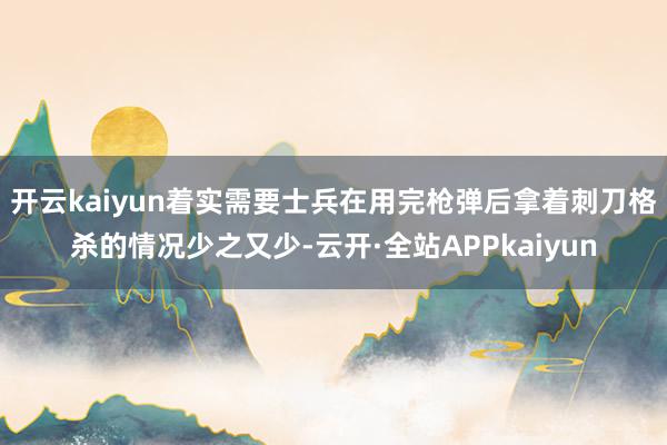 开云kaiyun着实需要士兵在用完枪弹后拿着刺刀格杀的情况少之又少-云开·全站APPkaiyun