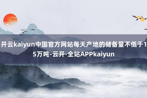 开云kaiyun中国官方网站每天产地的储备量不低于15万吨-云开·全站APPkaiyun