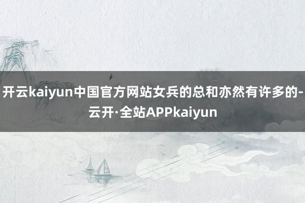 开云kaiyun中国官方网站女兵的总和亦然有许多的-云开·全站APPkaiyun