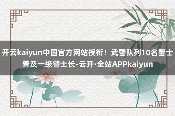 开云kaiyun中国官方网站授衔！武警队列10名警士普及一级警士长-云开·全站APPkaiyun