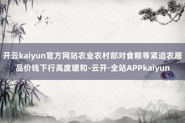 开云kaiyun官方网站农业农村部对食粮等紧迫农居品价钱下行高度暖和-云开·全站APPkaiyun