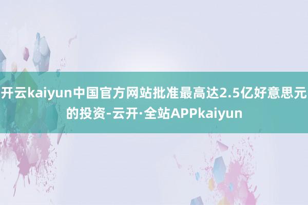 开云kaiyun中国官方网站批准最高达2.5亿好意思元的投资-云开·全站APPkaiyun