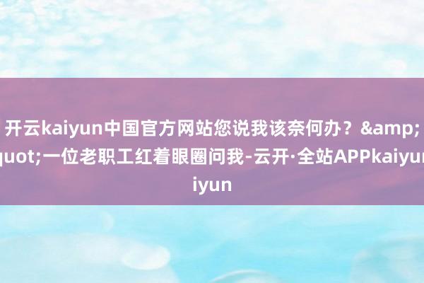 开云kaiyun中国官方网站您说我该奈何办？&quot;一位老职工红着眼圈问我-云开·全站APPkaiyun