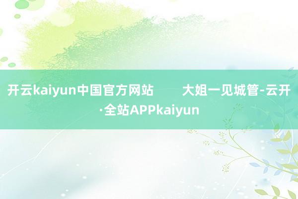 开云kaiyun中国官方网站        大姐一见城管-云开·全站APPkaiyun