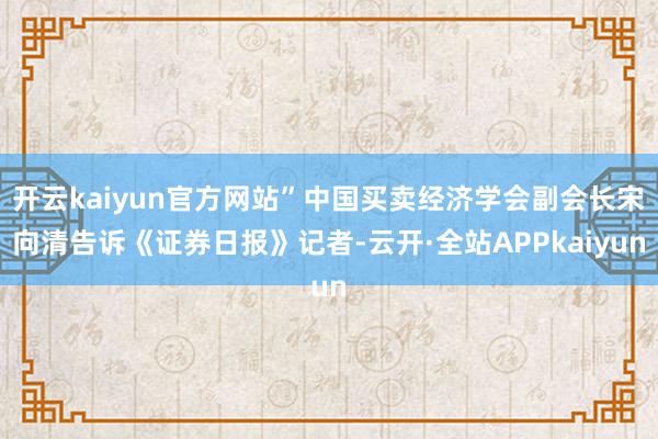 开云kaiyun官方网站”中国买卖经济学会副会长宋向清告诉《证券日报》记者-云开·全站APPkaiyun