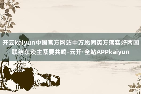 开云kaiyun中国官方网站中方愿同英方落实好两国联结东谈主紧要共鸣-云开·全站APPkaiyun