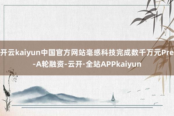 开云kaiyun中国官方网站毫感科技完成数千万元Pre-A轮融资-云开·全站APPkaiyun