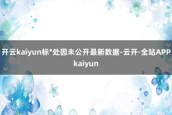 开云kaiyun标*处因未公开最新数据-云开·全站APPkaiyun