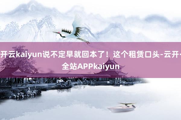 开云kaiyun说不定早就回本了！这个租赁口头-云开·全站APPkaiyun