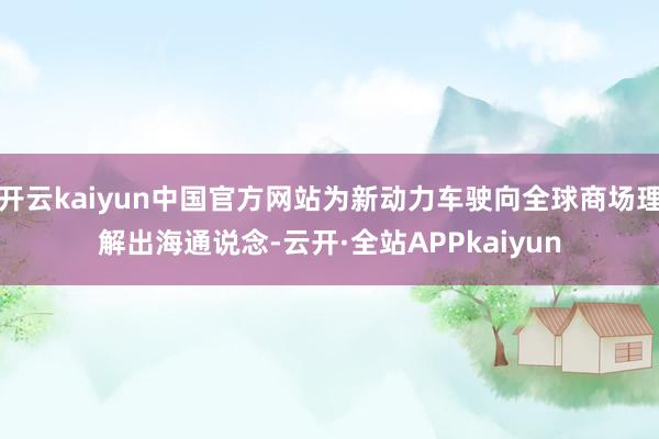 开云kaiyun中国官方网站为新动力车驶向全球商场理解出海通说念-云开·全站APPkaiyun