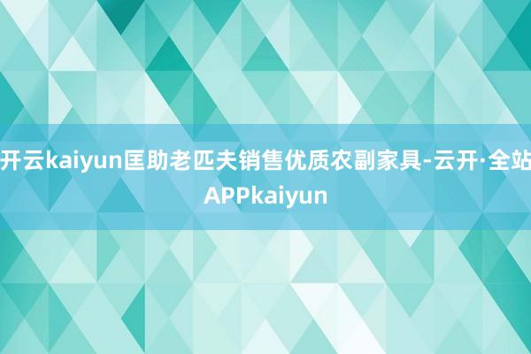 开云kaiyun匡助老匹夫销售优质农副家具-云开·全站APPkaiyun