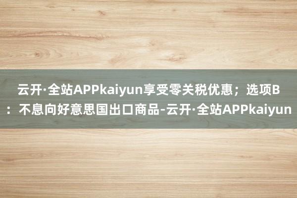 云开·全站APPkaiyun享受零关税优惠；　　选项B：不息向好意思国出口商品-云开·全站APPkaiyun