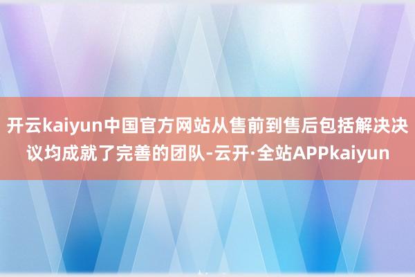 开云kaiyun中国官方网站从售前到售后包括解决决议均成就了完善的团队-云开·全站APPkaiyun