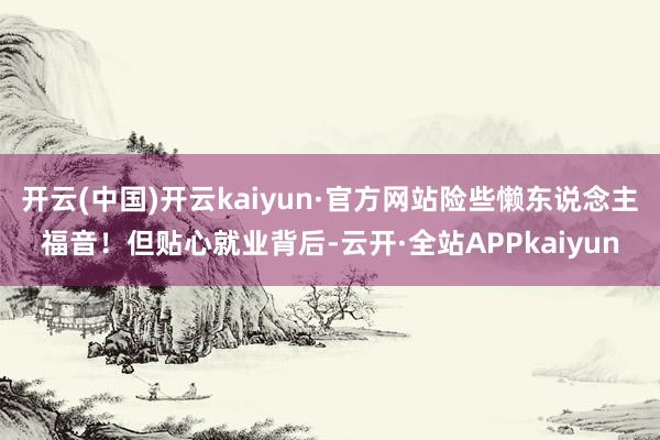 开云(中国)开云kaiyun·官方网站险些懒东说念主福音！但贴心就业背后-云开·全站APPkaiyun