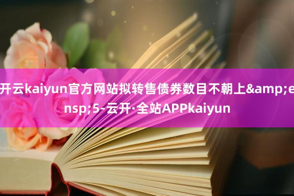 开云kaiyun官方网站拟转售债券数目不朝上&ensp;5-云开·全站APPkaiyun