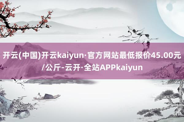 开云(中国)开云kaiyun·官方网站最低报价45.00元/公斤-云开·全站APPkaiyun