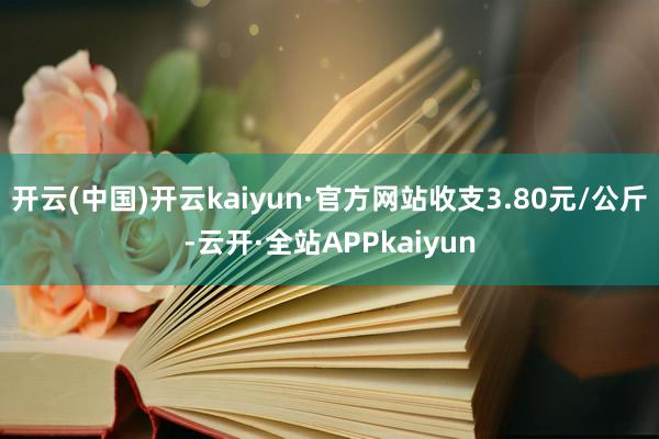 开云(中国)开云kaiyun·官方网站收支3.80元/公斤-云开·全站APPkaiyun