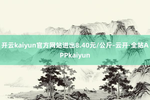 开云kaiyun官方网站进出8.40元/公斤-云开·全站APPkaiyun