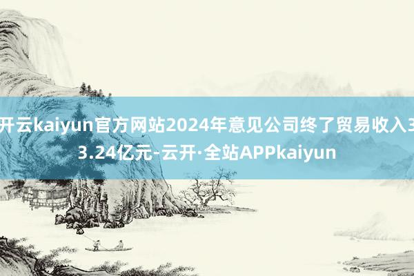 开云kaiyun官方网站2024年意见公司终了贸易收入33.24亿元-云开·全站APPkaiyun