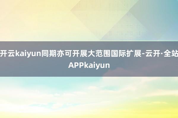 开云kaiyun同期亦可开展大范围国际扩展-云开·全站APPkaiyun