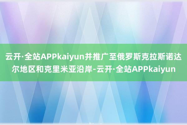 云开·全站APPkaiyun并推广至俄罗斯克拉斯诺达尔地区和克里米亚沿岸-云开·全站APPkaiyun