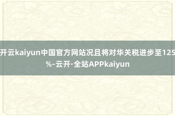 开云kaiyun中国官方网站况且将对华关税进步至125%-云开·全站APPkaiyun