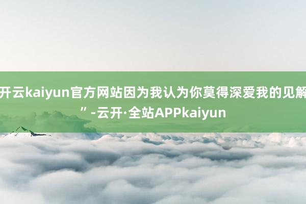 开云kaiyun官方网站因为我认为你莫得深爱我的见解”-云开·全站APPkaiyun