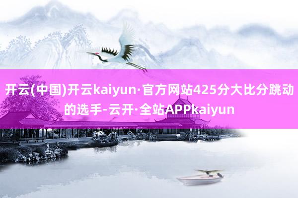 开云(中国)开云kaiyun·官方网站425分大比分跳动的选手-云开·全站APPkaiyun