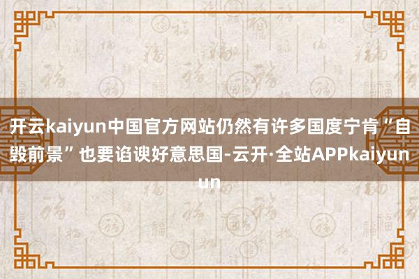 开云kaiyun中国官方网站仍然有许多国度宁肯“自毁前景”也要谄谀好意思国-云开·全站APPkaiyun