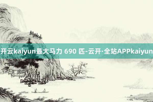 开云kaiyun最大马力 690 匹-云开·全站APPkaiyun