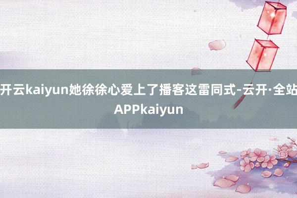 开云kaiyun她徐徐心爱上了播客这雷同式-云开·全站APPkaiyun