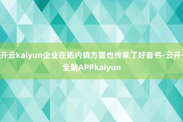 开云kaiyun企业在拓内销方面也传来了好音书-云开·全站APPkaiyun