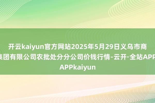 开云kaiyun官方网站2025年5月29日义乌市商场发展集团有限公司农批处分分公司价钱行情-云开·全站APPkaiyun