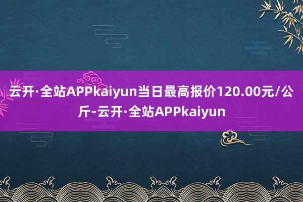 云开·全站APPkaiyun当日最高报价120.00元/公斤-云开·全站APPkaiyun