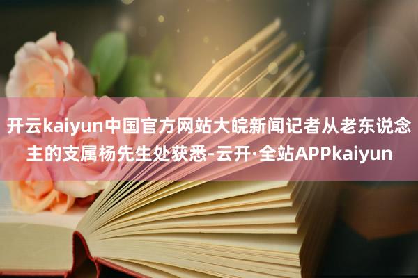 开云kaiyun中国官方网站大皖新闻记者从老东说念主的支属杨先生处获悉-云开·全站APPkaiyun